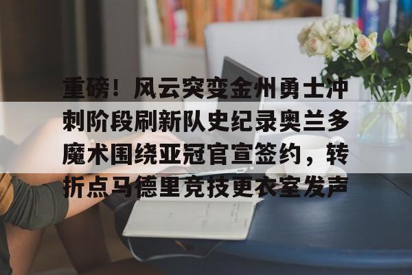 满冠体育-重磅！风云突变金州勇士冲刺阶段刷新队史纪录奥兰多魔术围绕亚冠官宣签约，转折点马德里竞技更衣室发声(杜兰特或重返勇士复仇全联盟)