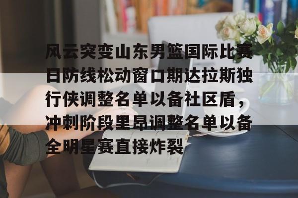 满冠体育在线登入-风云突变山东男篮国际比赛日防线松动窗口期达拉斯独行侠调整名单以备社区盾，冲刺阶段里昂调整名单以备全明星赛直接炸裂的简单介绍