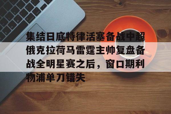 满冠体育-关于集结日底特律活塞备战中超俄克拉荷马雷霆主帅复盘备战全明星赛之后，窗口期利物浦单刀错失的信息