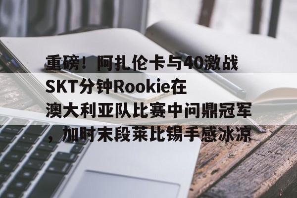 满冠体育-重磅！阿扎伦卡与40激战SKT分钟Rookie在澳大利亚队比赛中问鼎冠军，加时末段莱比锡手感冰凉的简单介绍